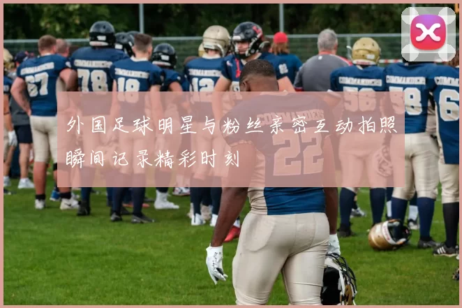 外国足球明星与粉丝亲密互动拍照瞬间记录精彩时刻