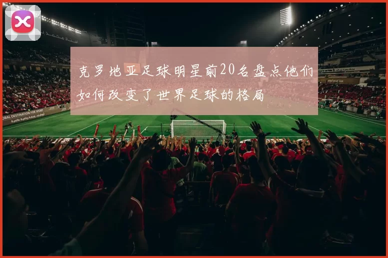 克罗地亚足球明星前20名盘点他们如何改变了世界足球的格局