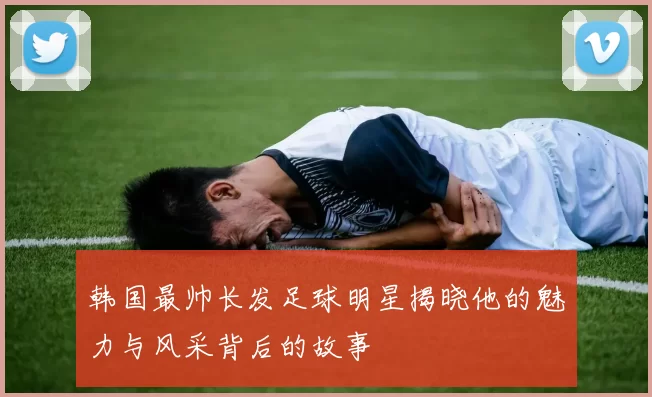 韩国最帅长发足球明星揭晓他的魅力与风采背后的故事