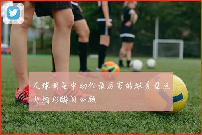 足球明星中动作最厉害的球员盘点与精彩瞬间回顾