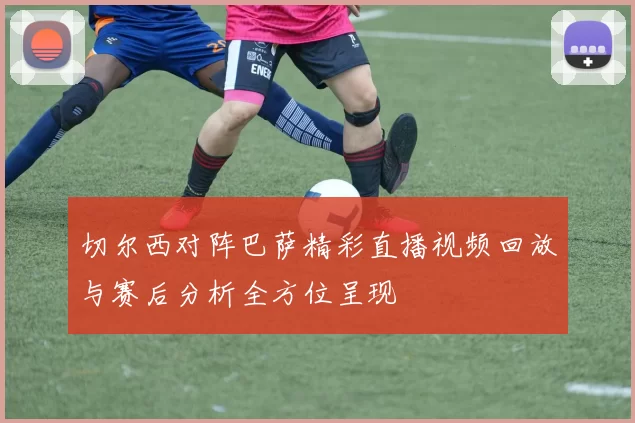 切尔西对阵巴萨精彩直播视频回放与赛后分析全方位呈现