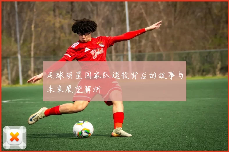 足球明星国家队退役背后的故事与未来展望解析