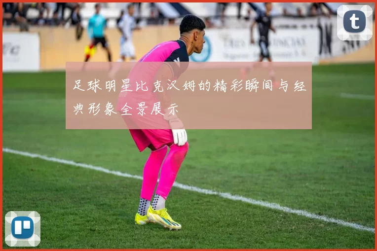 足球明星比克汉姆的精彩瞬间与经典形象全景展示