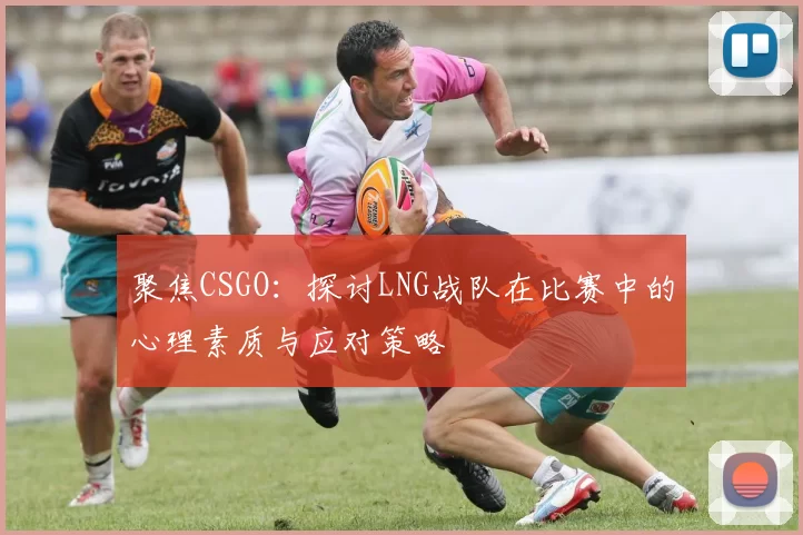 聚焦CSGO：探讨LNG战队在比赛中的心理素质与应对策略