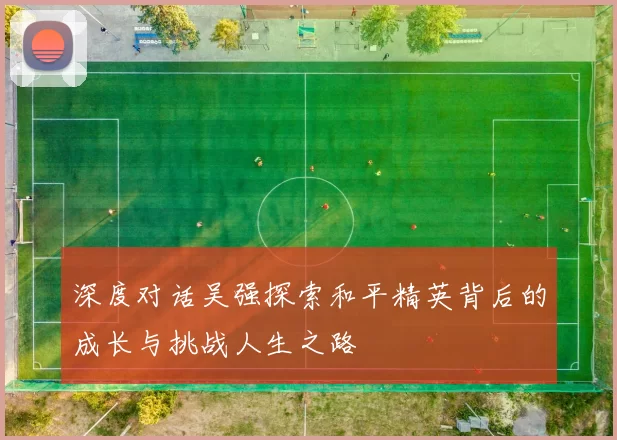 深度对话吴强探索和平精英背后的成长与挑战人生之路