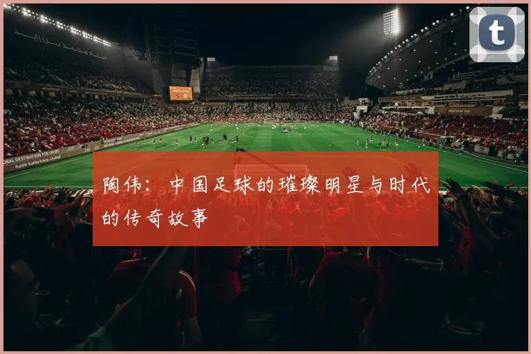 陶伟：中国足球的璀璨明星与时代的传奇故事