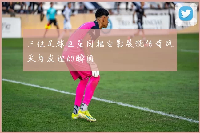 三位足球巨星同框合影展现传奇风采与友谊的瞬间