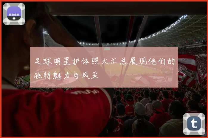 足球明星护体照大汇总展现他们的独特魅力与风采