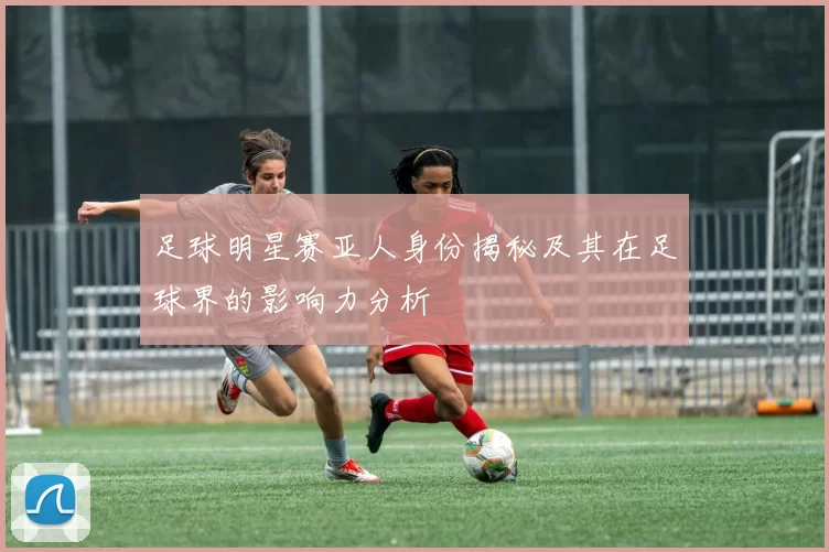 足球明星赛亚人身份揭秘及其在足球界的影响力分析