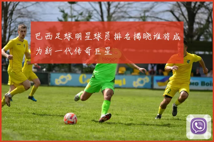 巴西足球明星球员排名揭晓谁将成为新一代传奇巨星
