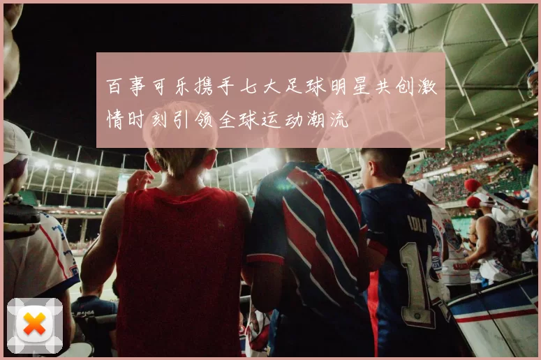 百事可乐携手七大足球明星共创激情时刻引领全球运动潮流