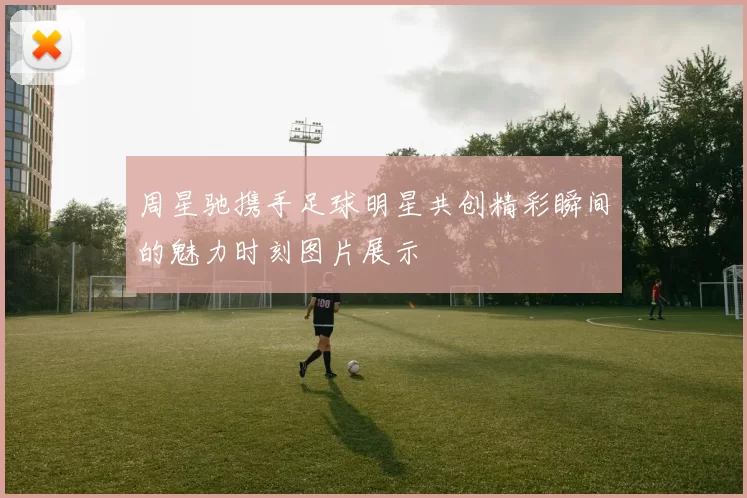 周星驰携手足球明星共创精彩瞬间的魅力时刻图片展示