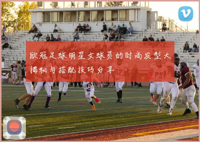 欧冠足球明星女球员的时尚发型大揭秘与搭配技巧分享