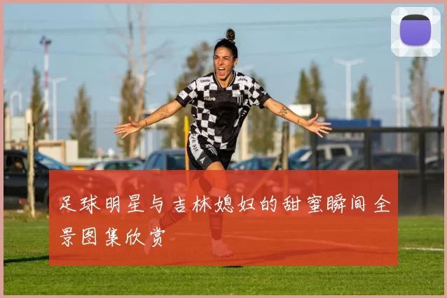 足球明星与吉林媳妇的甜蜜瞬间全景图集欣赏