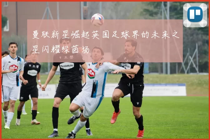 曼联新星崛起英国足球界的未来之星闪耀绿茵场