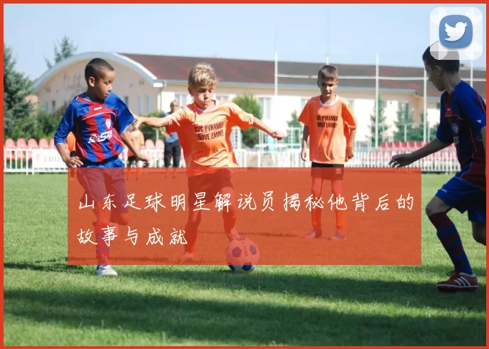 山东足球明星解说员揭秘他背后的故事与成就