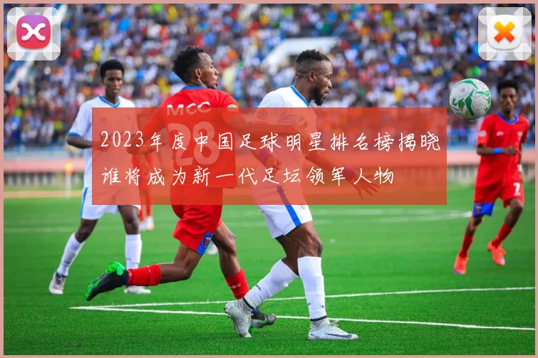 2023年度中国足球明星排名榜揭晓谁将成为新一代足坛领军人物