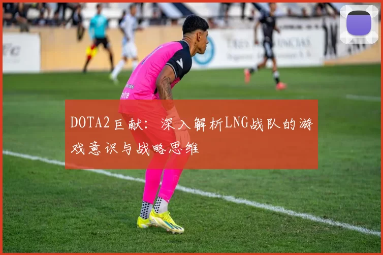 DOTA2巨献：深入解析LNG战队的游戏意识与战略思维