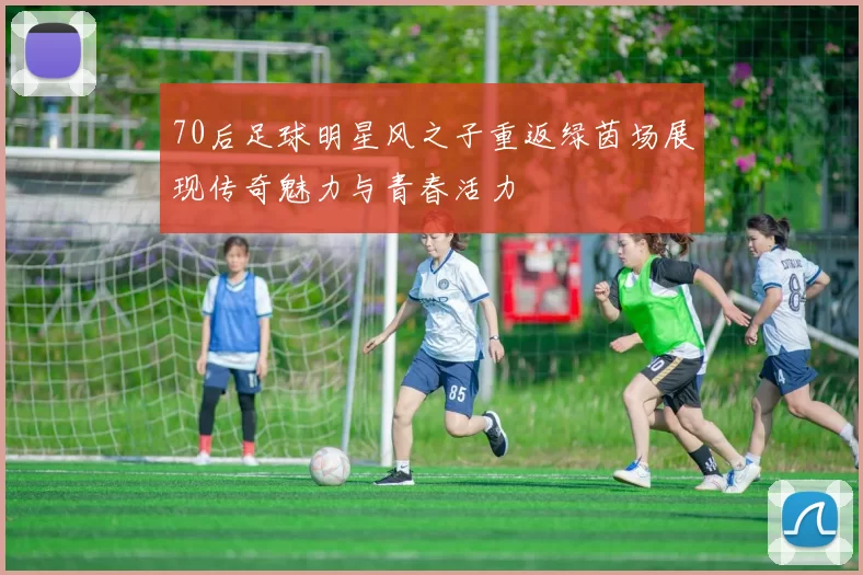 70后足球明星风之子重返绿茵场展现传奇魅力与青春活力