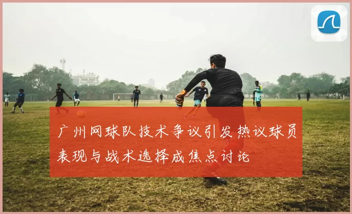 广州网球队技术争议引发热议球员表现与战术选择成焦点讨论