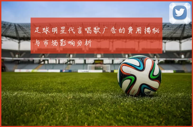 足球明星代言唱歌广告的费用揭秘与市场影响分析