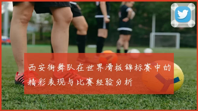 西安街舞队在世界滑板锦标赛中的精彩表现与比赛经验分析