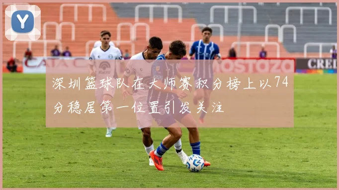 深圳篮球队在大师赛积分榜上以74分稳居第一位置引发关注