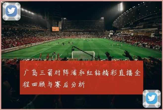 广岛三箭对阵浦和红钻精彩直播全程回顾与赛后分析