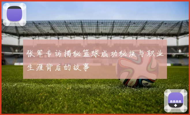 张军专访揭秘篮球成功秘诀与职业生涯背后的故事