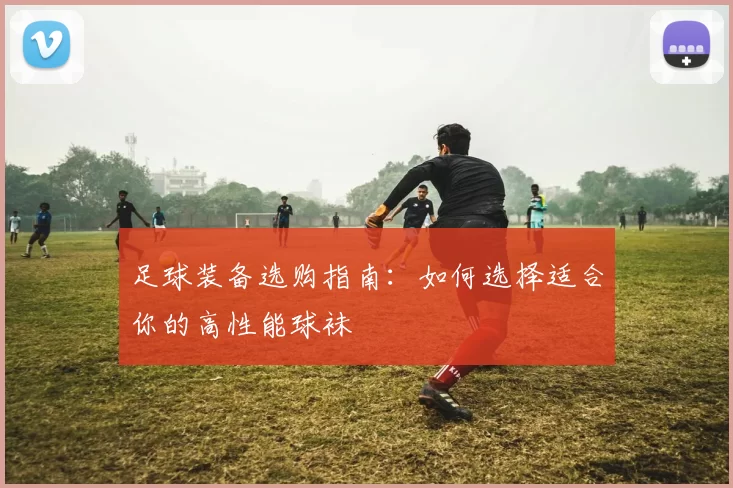 足球装备选购指南：如何选择适合你的高性能球袜