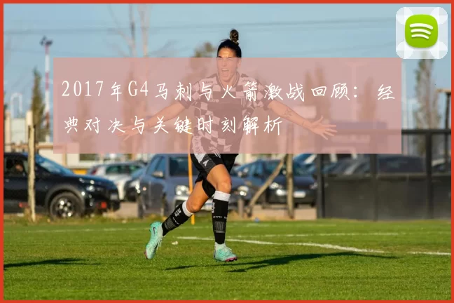 2017年G4马刺与火箭激战回顾：经典对决与关键时刻解析