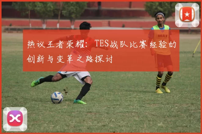 热议王者荣耀：TES战队比赛经验的创新与变革之路探讨