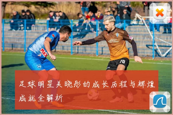 足球明星关晓彤的成长历程与辉煌成就全解析
