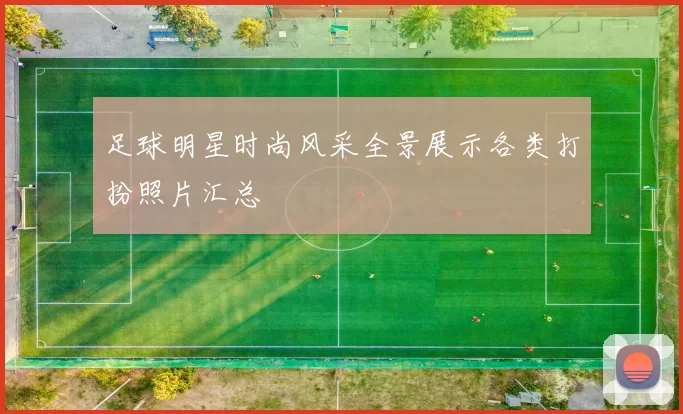 足球明星时尚风采全景展示各类打扮照片汇总