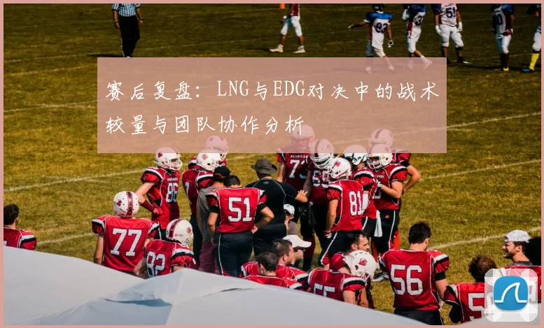 赛后复盘：LNG与EDG对决中的战术较量与团队协作分析