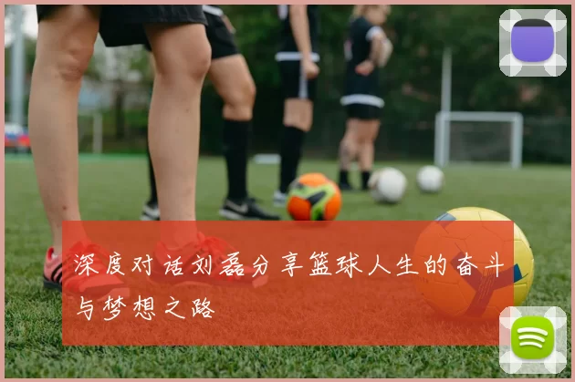 深度对话刘磊分享篮球人生的奋斗与梦想之路