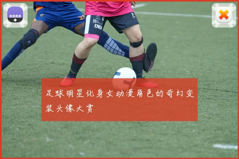 足球明星化身女动漫角色的奇幻变装头像大赏