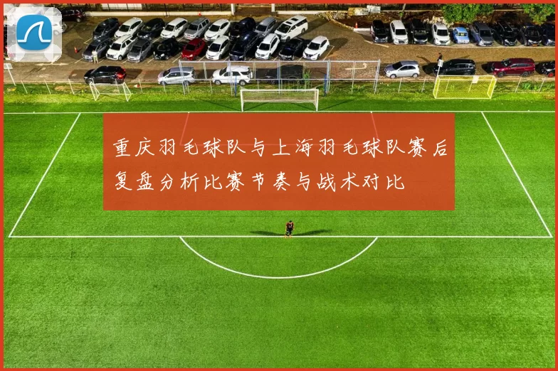 重庆羽毛球队与上海羽毛球队赛后复盘分析比赛节奏与战术对比