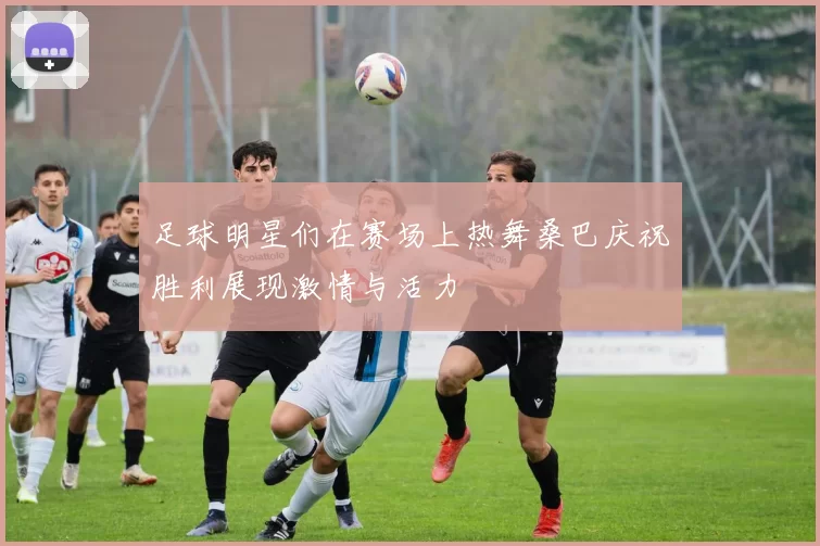 足球明星们在赛场上热舞桑巴庆祝胜利展现激情与活力