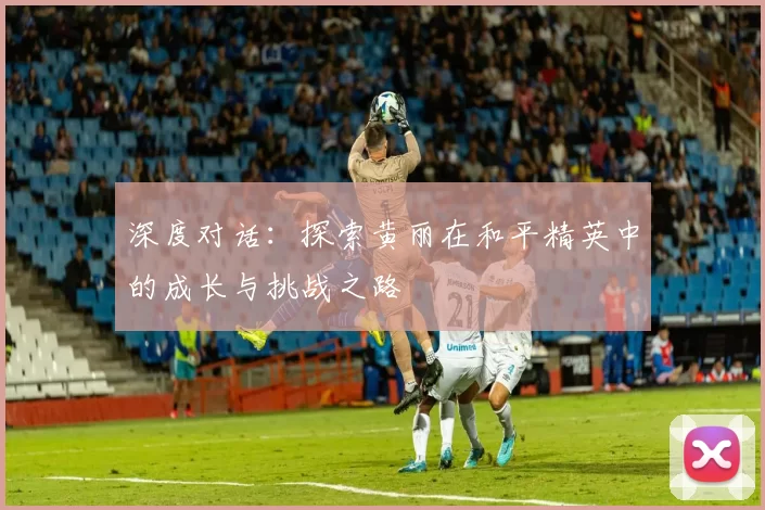 深度对话：探索黄丽在和平精英中的成长与挑战之路