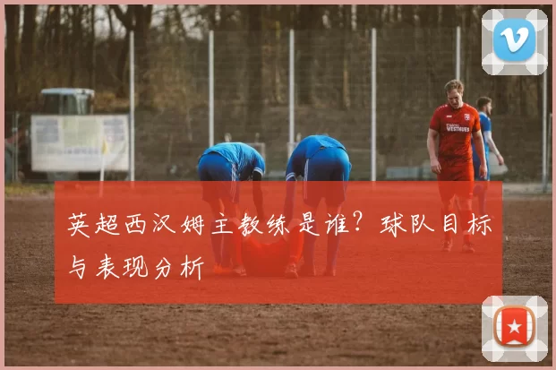 英超西汉姆主教练是谁？球队目标与表现分析