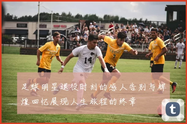 足球明星退役时刻的感人告别与辉煌回忆展现人生旅程的终章