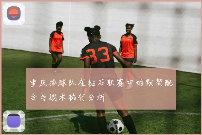 重庆排球队在钻石联赛中的默契配合与战术执行分析