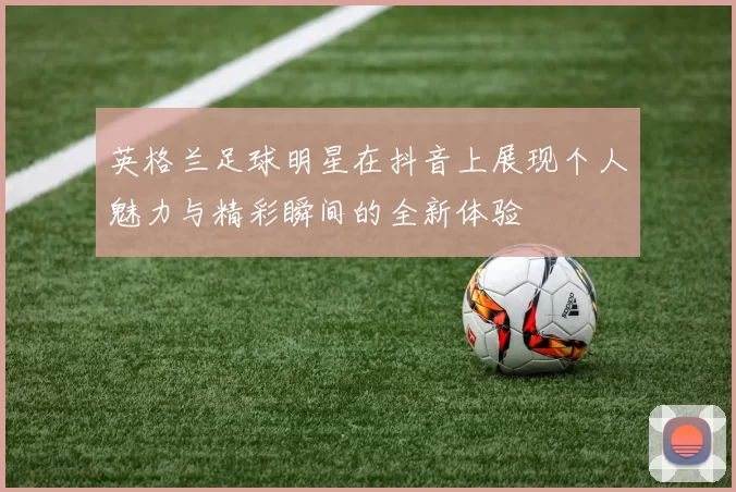 英格兰足球明星在抖音上展现个人魅力与精彩瞬间的全新体验