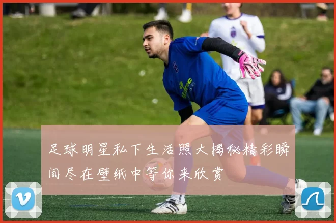 足球明星私下生活照大揭秘精彩瞬间尽在壁纸中等你来欣赏