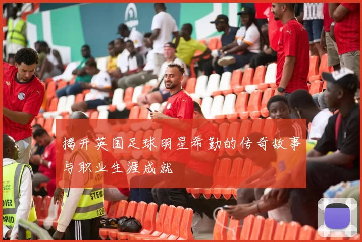 揭开英国足球明星希勤的传奇故事与职业生涯成就