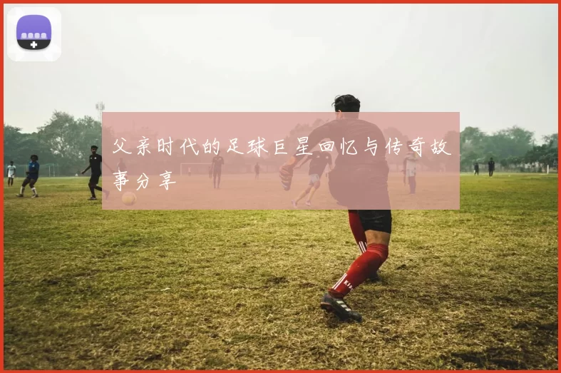 父亲时代的足球巨星回忆与传奇故事分享