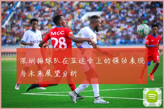 深圳排球队在亚运会上的强劲表现与未来展望分析