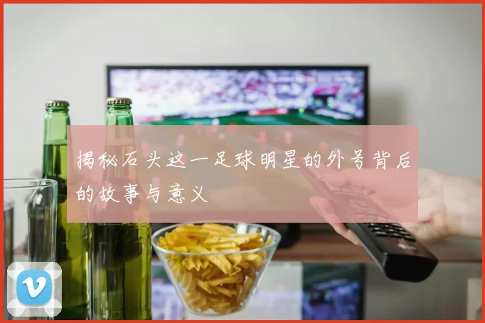 揭秘石头这一足球明星的外号背后的故事与意义