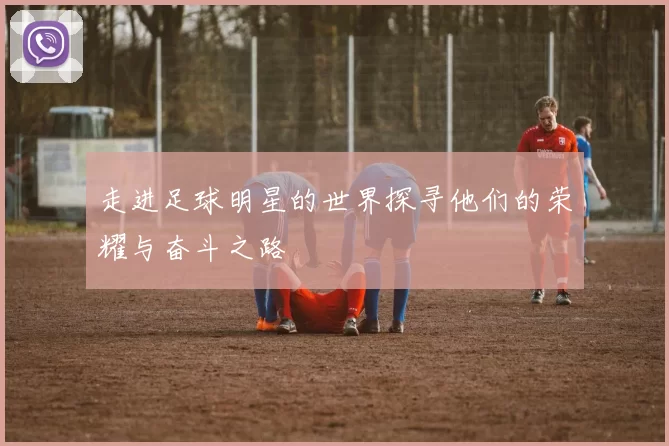 走进足球明星的世界探寻他们的荣耀与奋斗之路